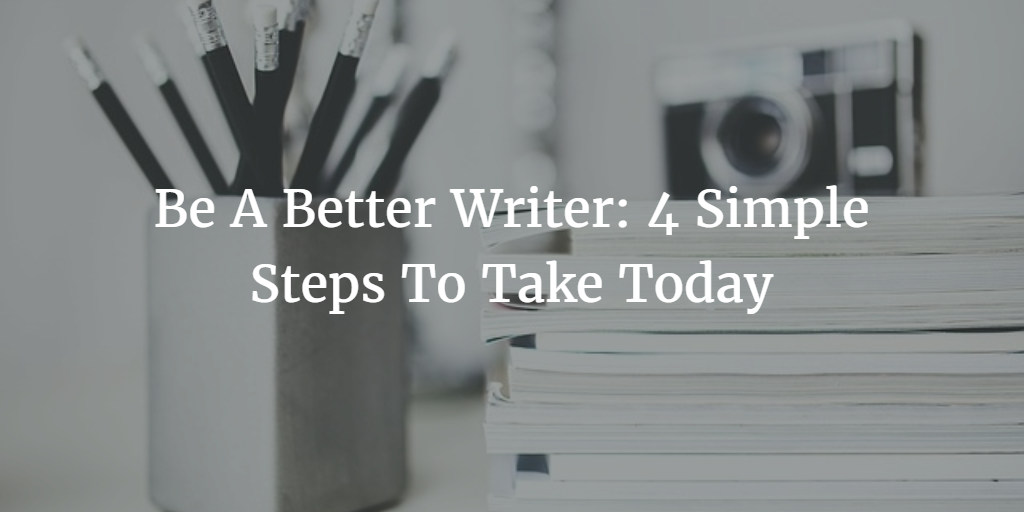 Be A Better Writer: 4 Simple Steps To Take Today